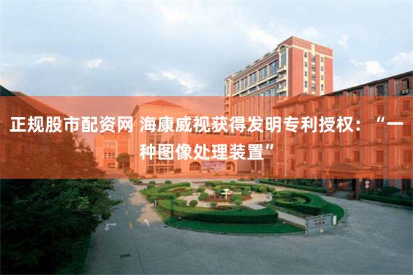 正规股市配资网 海康威视获得发明专利授权：“一种图像处理装置”