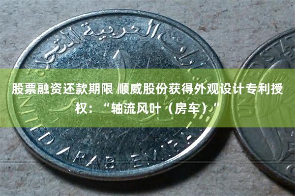 股票融资还款期限 顺威股份获得外观设计专利授权：“轴流风叶（房车）”
