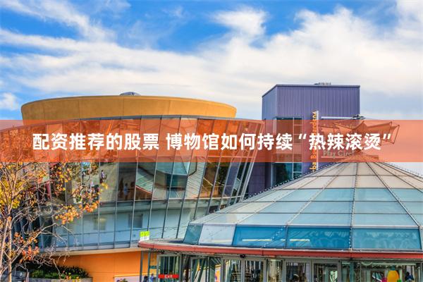 配资推荐的股票 博物馆如何持续“热辣滚烫”