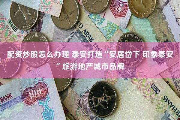 配资炒股怎么办理 泰安打造“安居岱下 印象泰安”旅游地产城市品牌