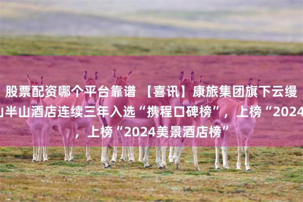 股票配资哪个平台靠谱 【喜讯】康旅集团旗下云缦营普洱倚象山半山酒店连续三年入选“携程口碑榜”，上榜“2024美景酒店榜”