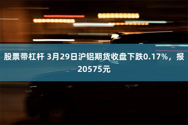 股票带杠杆 3月29日沪铝期货收盘下跌0.17%，报20575元