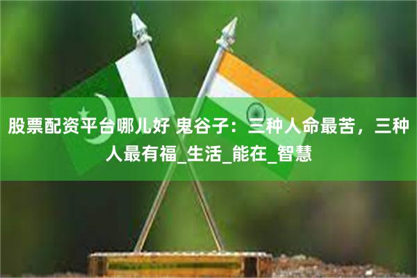 股票配资平台哪儿好 鬼谷子：三种人命最苦，三种人最有福_生活_能在_智慧
