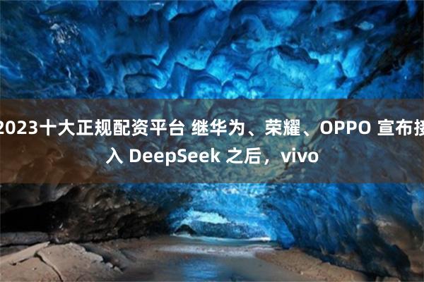 2023十大正规配资平台 继华为、荣耀、OPPO 宣布接入 DeepSeek 之后，vivo
