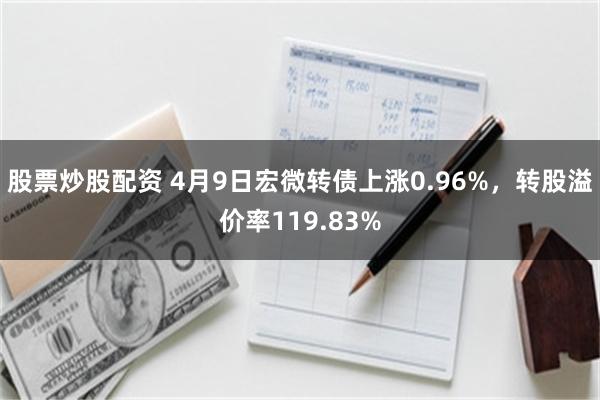 股票炒股配资 4月9日宏微转债上涨0.96%，转股溢价率119.83%