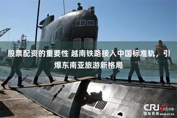 股票配资的重要性 越南铁路接入中国标准轨，引爆东南亚旅游新格局