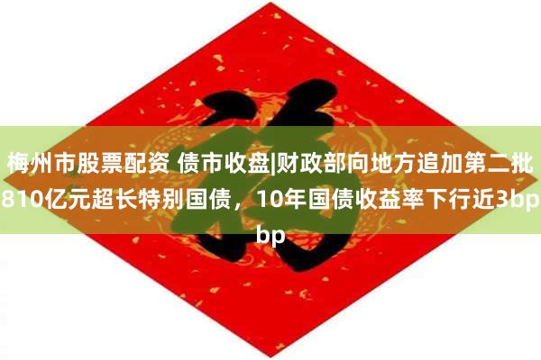 梅州市股票配资 债市收盘|财政部向地方追加第二批810亿元超长特别国债，10年国债收益率下行近3bp