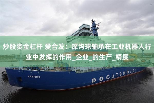 炒股资金杠杆 爱合发：深沟球轴承在工业机器人行业中发挥的作用_企业_的生产_精度