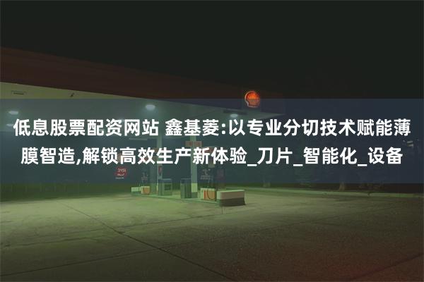 低息股票配资网站 鑫基菱:以专业分切技术赋能薄膜智造,解锁高效生产新体验_刀片_智能化_设备