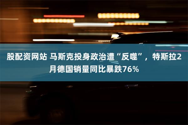 股配资网站 马斯克投身政治遭“反噬”，特斯拉2月德国销量同比暴跌76%