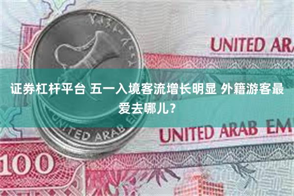 证券杠杆平台 五一入境客流增长明显 外籍游客最爱去哪儿？