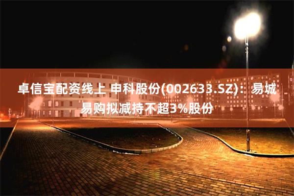 卓信宝配资线上 申科股份(002633.SZ)：易城易购拟减持不超3%股份