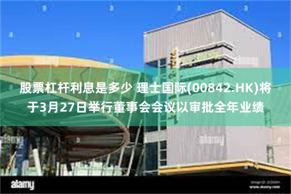 股票杠杆利息是多少 理士国际(00842.HK)将于3月27日举行董事会会议以审批全年业绩
