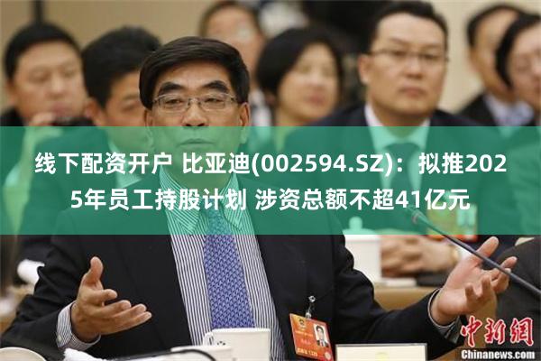 线下配资开户 比亚迪(002594.SZ)：拟推2025年员工持股计划 涉资总额不超41亿元