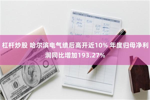 杠杆炒股 哈尔滨电气绩后高开近10% 年度归母净利润同比增加193.27%