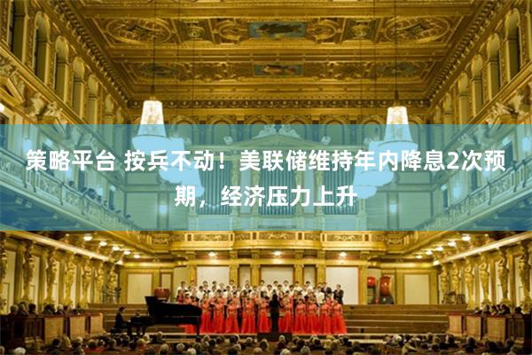 策略平台 按兵不动！美联储维持年内降息2次预期，经济压力上升