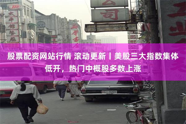 股票配资网站行情 滚动更新丨美股三大指数集体低开，热门中概股多数上涨