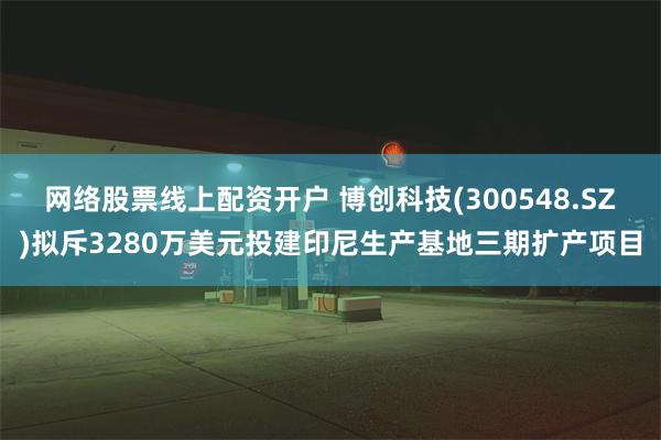 网络股票线上配资开户 博创科技(300548.SZ)拟斥3280万美元投建印尼生产基地三期扩产项目