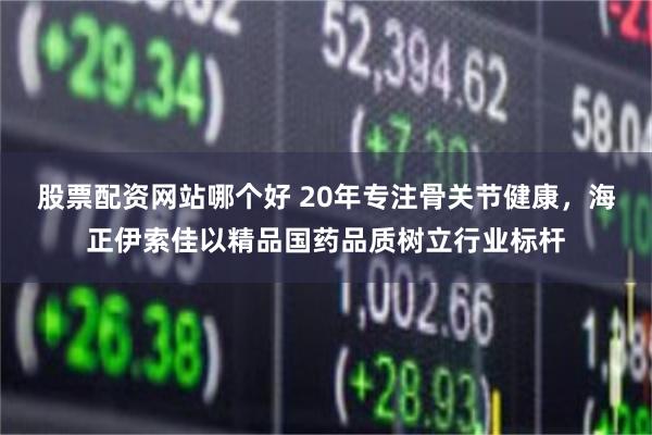股票配资网站哪个好 20年专注骨关节健康，海正伊索佳以精品国药品质树立行业标杆