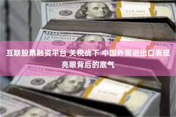 互联股票融资平台 关税战下 中国外贸进出口表现亮眼背后的底气