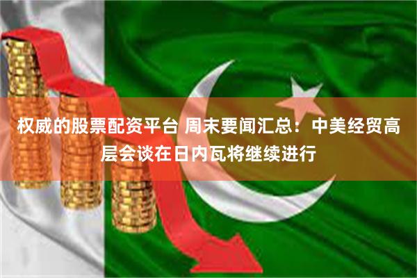 权威的股票配资平台 周末要闻汇总：中美经贸高层会谈在日内瓦将继续进行
