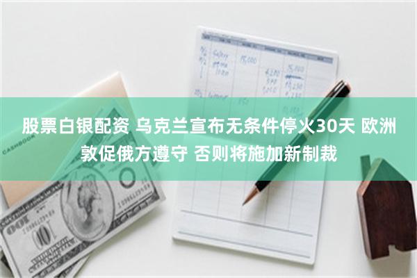 股票白银配资 乌克兰宣布无条件停火30天 欧洲敦促俄方遵守 否则将施加新制裁