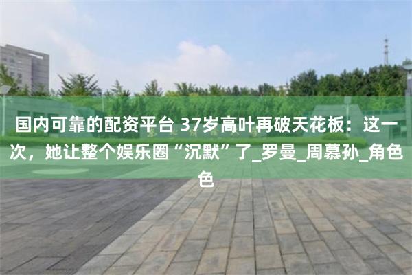 国内可靠的配资平台 37岁高叶再破天花板：这一次，她让整个娱乐圈“沉默”了_罗曼_周慕孙_角色