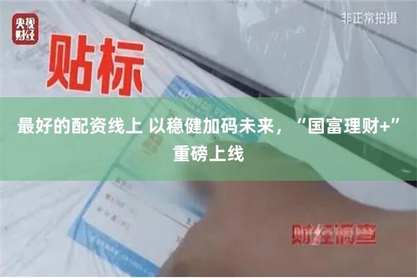 最好的配资线上 以稳健加码未来，“国富理财+”重磅上线