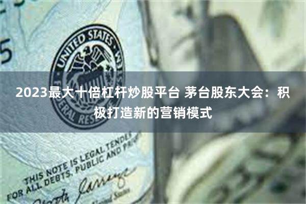 2023最大十倍杠杆炒股平台 茅台股东大会：积极打造新的营销模式
