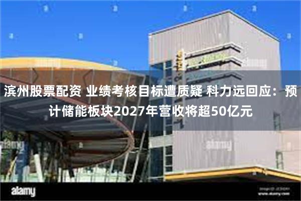 滨州股票配资 业绩考核目标遭质疑 科力远回应：预计储能板块2027年营收将超50亿元