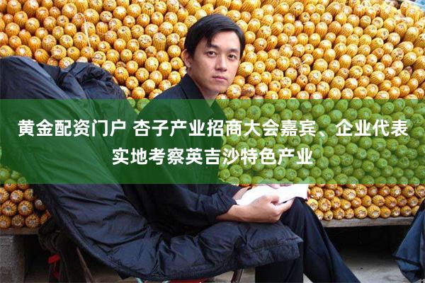 黄金配资门户 杏子产业招商大会嘉宾、企业代表实地考察英吉沙特色产业