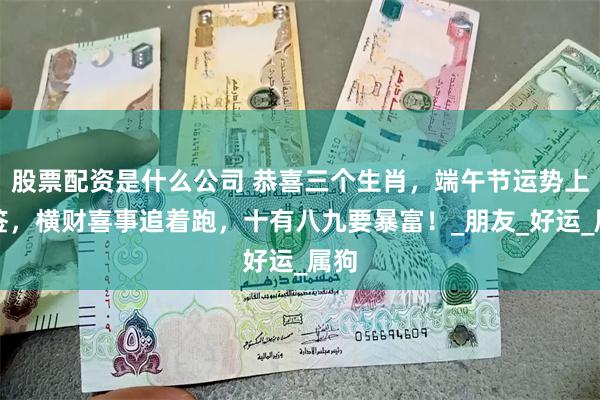 股票配资是什么公司 恭喜三个生肖，端午节运势上上签，横财喜事追着跑，十有八九要暴富！_朋友_好运_属狗