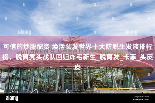 可信的炒股配资 焕活头发世界十大防脱生发液排行榜，脱离秃头战队回归炸毛新生_脱育发_卡菲_头皮