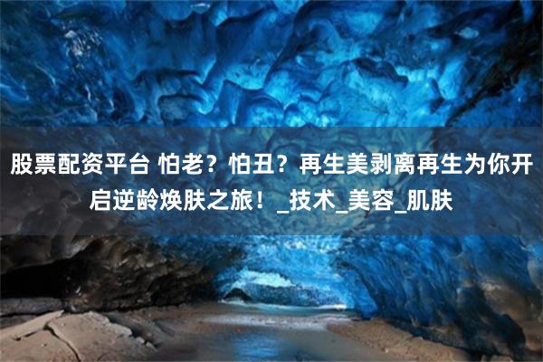 股票配资平台 怕老？怕丑？再生美剥离再生为你开启逆龄焕肤之旅！_技术_美容_肌肤