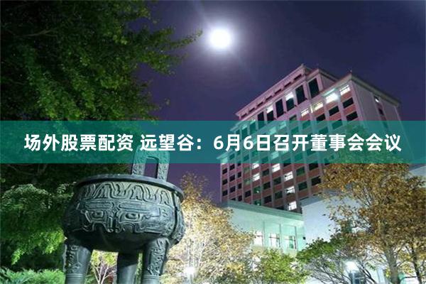场外股票配资 远望谷：6月6日召开董事会会议