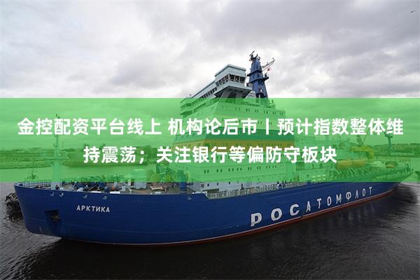金控配资平台线上 机构论后市丨预计指数整体维持震荡；关注银行等偏防守板块