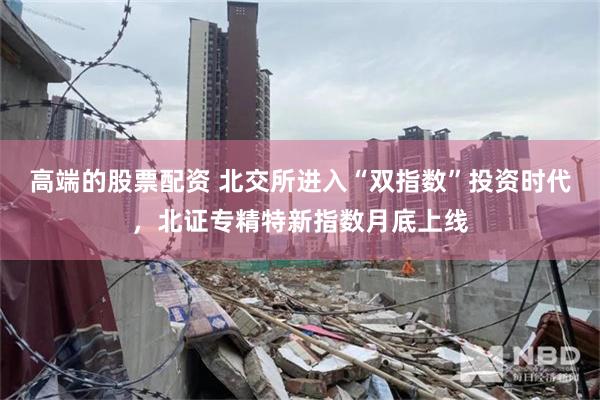 高端的股票配资 北交所进入“双指数”投资时代，北证专精特新指数月底上线