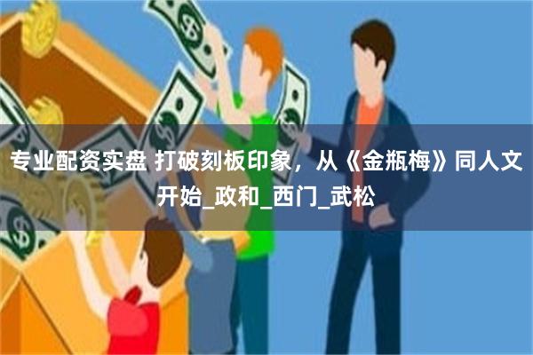 专业配资实盘 打破刻板印象，从《金瓶梅》同人文开始_政和_西门_武松