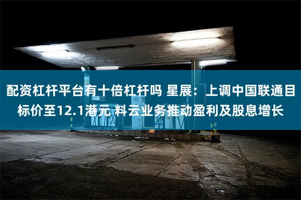 配资杠杆平台有十倍杠杆吗 星展：上调中国联通目标价至12.1港元 料云业务推动盈利及股息增长