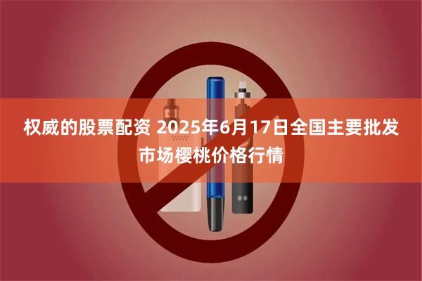 权威的股票配资 2025年6月17日全国主要批发市场樱桃价格行情