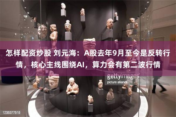 怎样配资炒股 刘元海：A股去年9月至今是反转行情，核心主线围绕AI，算力会有第二波行情