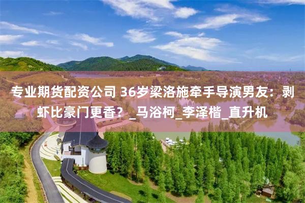 专业期货配资公司 36岁梁洛施牵手导演男友：剥虾比豪门更香？_马浴柯_李泽楷_直升机