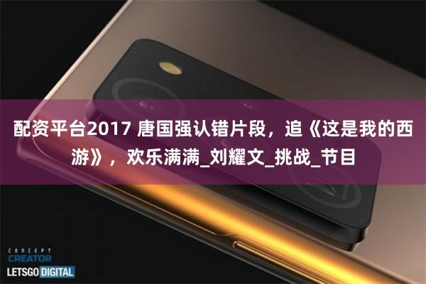 配资平台2017 唐国强认错片段，追《这是我的西游》，欢乐满满_刘耀文_挑战_节目