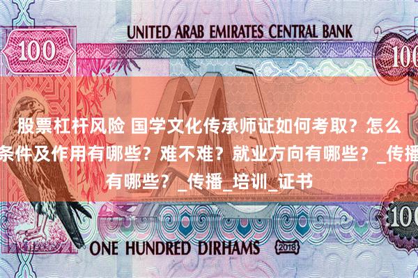 股票杠杆风险 国学文化传承师证如何考取？怎么报考，报考条件及作用有哪些？难不难？就业方向有哪些？_传播_培训_证书