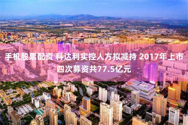 手机股票配资 科达利实控人方拟减持 2017年上市四次募资共77.5亿元