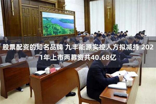 股票配资的知名品牌 九丰能源实控人方拟减持 2021年上市两募资共40.68亿