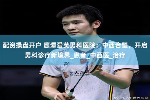 配资操盘开户 鹰潭爱芙男科医院：中西合璧，开启男科诊疗新境界_患者_中西医_治疗