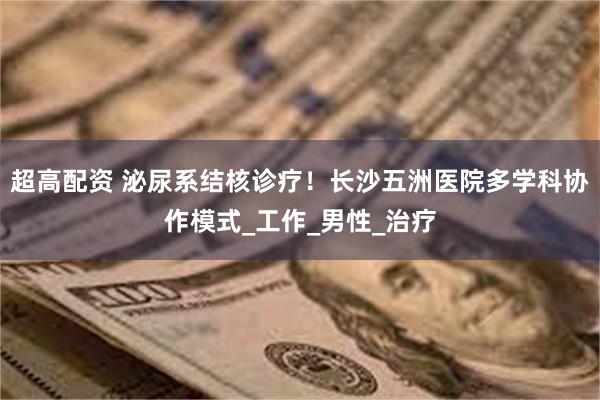 超高配资 泌尿系结核诊疗！长沙五洲医院多学科协作模式_工作_男性_治疗