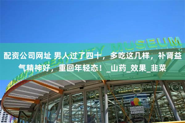 配资公司网址 男人过了四十，多吃这几样，补肾益气精神好，重回年轻态！_山药_效果_韭菜