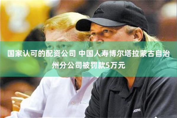 国家认可的配资公司 中国人寿博尔塔拉蒙古自治州分公司被罚款5万元